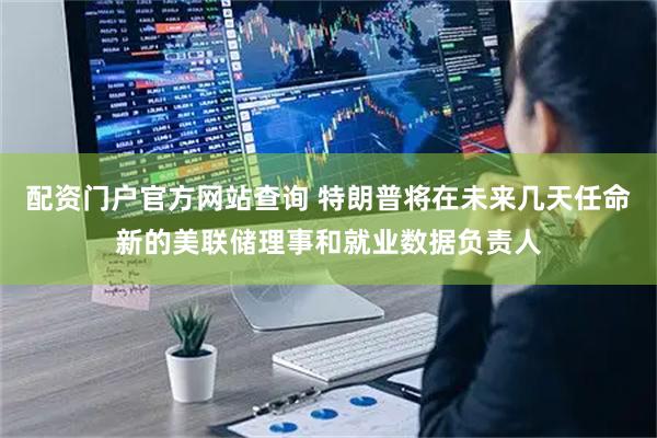 配资门户官方网站查询 特朗普将在未来几天任命新的美联储理事和就业数据负责人