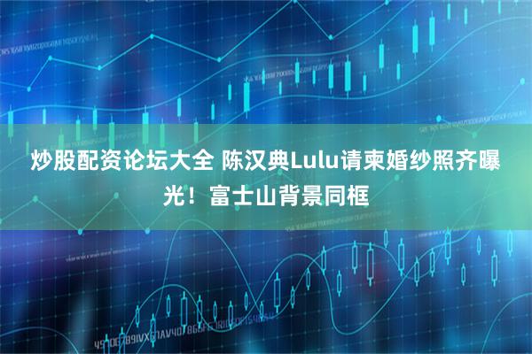 炒股配资论坛大全 陈汉典Lulu请柬婚纱照齐曝光！富士山背景同框