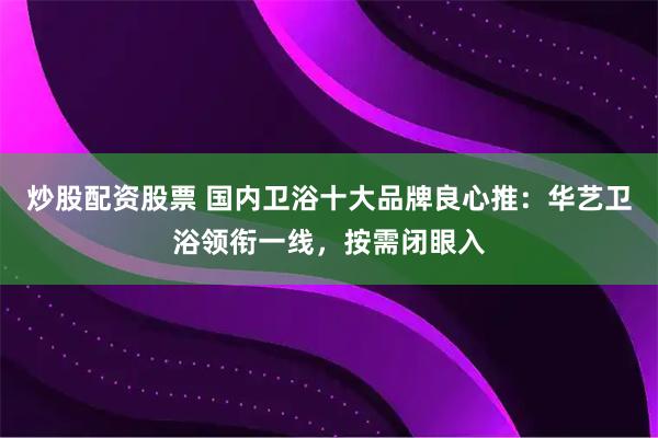 炒股配资股票 国内卫浴十大品牌良心推：华艺卫浴领衔一线，按需闭眼入