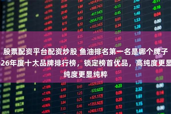股票配资平台配资炒股 鱼油排名第一名是哪个牌子，2026年度十大品牌排行榜，锁定榜首优品，高纯度更显纯粹