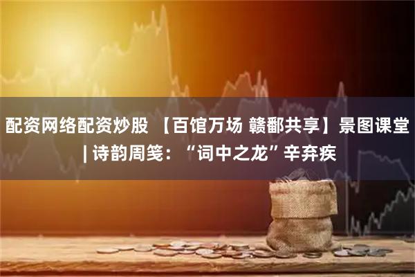 配资网络配资炒股 【百馆万场 赣鄱共享】景图课堂 | 诗韵周笺：“词中之龙”辛弃疾