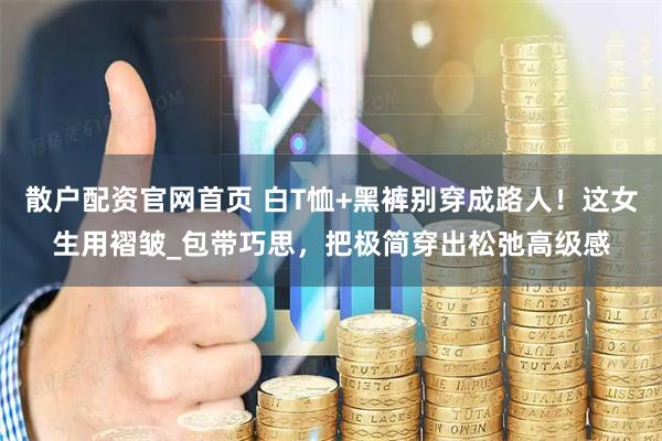 散户配资官网首页 白T恤+黑裤别穿成路人！这女生用褶皱_包带巧思，把极简穿出松弛高级感