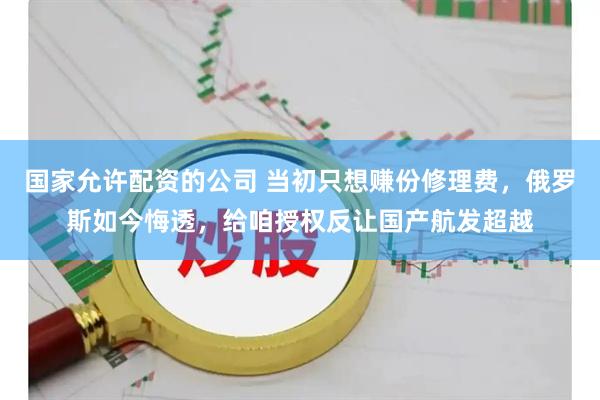 国家允许配资的公司 当初只想赚份修理费，俄罗斯如今悔透，给咱授权反让国产航发超越