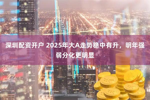 深圳配资开户 2025年大A走势稳中有升，明年强弱分化更明显