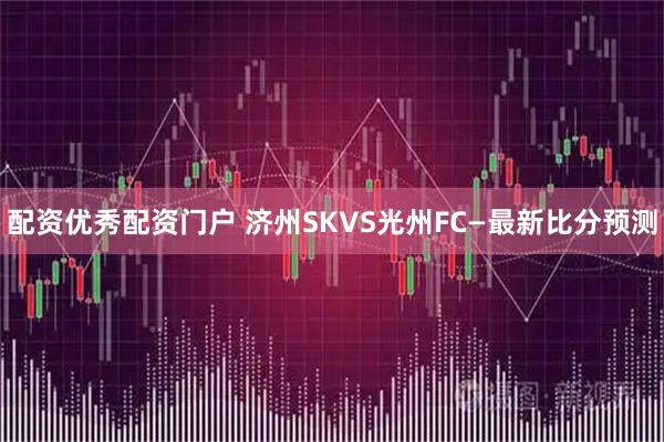 配资优秀配资门户 济州SKVS光州FC—最新比分预测