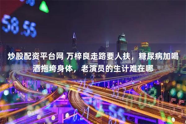 炒股配资平台网 万梓良走路要人扶，糖尿病加喝酒拖垮身体，老演员的生计难在哪